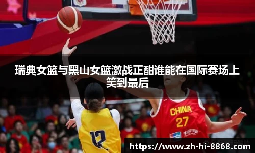 瑞典女篮与黑山女篮激战正酣谁能在国际赛场上笑到最后
