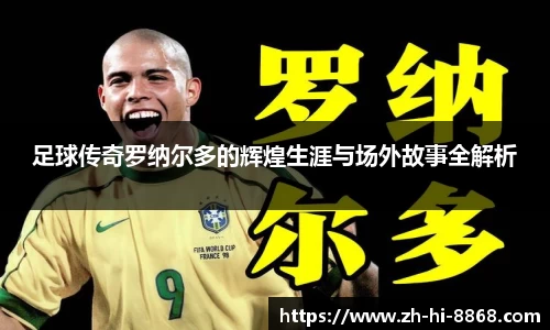 足球传奇罗纳尔多的辉煌生涯与场外故事全解析